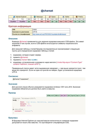 @charset

         Internet Explorer                Netscape           Opera              Safari               Firefox
   6.0           7.0         8.0    8.0        9.0     8.0   9.2   9.5    1.3   2.0      3.1   1.5   2.0   3.0
 Ошибки        Ошибки        Да     Нет        Нет    Нет    Да      Да   Нет   Нет      Нет   Да    Да    Да


Краткая информация
   CSS                             CSS2
   Значение по умолчанию           UTF-8
   Ссылка на спецификацию          http://www.w3.org/TR/CSS21/syndata.html#charset


Описание
   Команда @charset применяется для задания кодировки внешнего CSS-файла. Это имеет
   значение в том случае, если в CSS-файле используются символы национального
   алфавита.

   Для внешней таблицы стилей браузер последовательно просматривает следующие
   пункты для определения кодировки таблицы стилей:

 1. кодировка, которую отдает сервер;
 2. правило @charset;
 3. параметр charset тега <LINK>;
 4. кодировка, установленная в документе через метатег (<meta http-equiv="Content-Type"
    content="text/html; charset=utf-8">).

   Приведенный список имеет четко выраженную иерархию — чем выше находится пункт, тем
   выше его приоритет. Если ни один из пунктов не найден, будет установлена кодировка
   UTF-8.

Синтаксис
    @charset "кодировка";


Значения
   Для русского языка обычно указывается кодировка windows-1251 или utf-8. Значение
   кодировки обязательно должно быть взято в кавычки.

Пример
                                                       HTML 4.01 CSS 2.1 IE 6 IE 7 IE 8 Op 9.5 Sa 3.1 Ff 3.0

    @charset "windows-1251";
    body {
            font: 11pt Arial, Helvetica, sans-serif;
            margin: 0;
            color: #000;
    }
    p.new:after {
      content: " Новье!";
    }


Браузеры
   В браузере Internet Explorer до седьмой версии включительно название кодировки
   допускается писать без кавычек, что противоречит спецификации CSS.
 