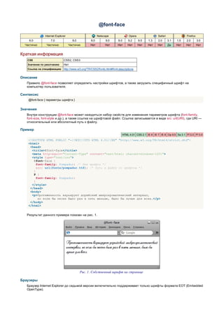 @font-face

               Internet Explorer                         Netscape                 Opera                 Safari                Firefox
    6.0            7.0               8.0           8.0        9.0       8.0       9.2     9.5    1.3    2.0      3.1   1.5    2.0       3.0
  Частично      Частично           Частично       Нет         Нет      Нет        Нет     Нет    Нет    Нет      Да    Нет   Нет        Нет


Краткая информация
   CSS                        CSS2, CSS3
   Значение по умолчанию      Нет
   Ссылка на спецификацию     http://www.w3.org/TR/CSS2/fonts.html#font-descriptions


Описание
   Правило @font-face позволяет определить настройки шрифтов, а также загрузить специфичный шрифт на
   компьютер пользователя.

Синтаксис
    @font-face { параметры шрифта }


Значения
   Внутри конструкции @font-face может находиться набор свойств для изменения параметров шрифта (font-family,
   font-size, font-style и др.), а также ссылка на шрифтовой файл. Ссылка записывается в виде src: url(URI), где URI —
   относительный или абсолютный путь к файлу.

Пример
                                                                              HTML 4.01 CSS 2.1 IE 6 IE 7 IE 8 Op 9.5 Sa 3.1 Ff 2.0 Ff 3.0

    <!DOCTYPE HTML PUBLIC "-//W3C//DTD HTML 4.01//EN" "http://www.w3.org/TR/html4/strict.dtd">
    <html>
     <head>
      <title>@font-face</title>
      <meta http-equiv="Content-Type" content="text/html; charset=windows-1251">
      <style type="text/css">
       @font-face {
         font-family: Pompadur; /* Имя шрифта */
         src: url(fonts/pompadur.ttf); /* Путь к файлу со шрифтом */
       }
       P {
         font-family: Pompadur;
       }
      </style>
     </head>
     <body>
      <p>Протяженность варьирует дорийский микрохроматический интервал,
          но если бы песен было раз в пять меньше, было бы лучше для всех.</p>
     </body>
    </html>


   Результат данного примера показан на рис. 1.




                                           Рис. 1. Собственный шрифт на странице

Браузеры
   Браузер Internet Explorer до седьмой версии включительно поддерживает только шрифты формата EOT (Embedded
   OpenType).
 