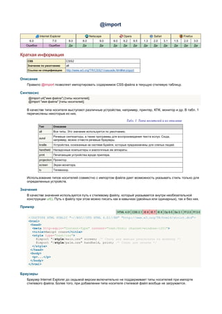 @import

            Internet Explorer                    Netscape                  Opera                 Safari                Firefox
    6.0                7.0         8.0     8.0          9.0       8.0      9.2     9.5    1.3    2.0      3.1   1.5    2.0       3.0
  Ошибки              Ошибки         Да     Да          Да        Да       Да      Да     Да     Да       Да    Да     Да        Да


Краткая информация
   CSS                          CSS2
   Значение по умолчанию        all
   Ссылка на спецификацию       http://www.w3.org/TR/CSS21/cascade.html#at-import


Описание
   Правило @import позволяет импортировать содержимое CSS-файла в текущую стилевую таблицу.

Синтаксис
    @import url("имя файла") [типы носителей];
    @import "имя файла" [типы носителей];

   В качестве типа носителя выступают различные устройства, например, принтер, КПК, монитор и др. В табл. 1
   перечислены некоторые из них.

                                                                             Табл. 1. Типы носителей и их описание
            Тип         Описание
            all         Все типы. Это значение используется по умолчанию.
                        Речевые синтезаторы, а также программы для воспроизведения текста вслух. Сюда,
            aural
                        например, можно отнести речевые браузеры.
            braille     Устройства, основанные на системе Брайля, которые предназначены для слепых людей.
            handheld Наладонные компьютеры и аналогичные им аппараты.
            print       Печатающие устройства вроде принтера.
            projection Проектор.
            screen      Экран монитора.
            tv          Телевизор.

   Использование типов носителей совместно с импортом файла дает возможность указывать стиль только для
   определенных устройств.

Значения
   В качестве значения используется путь к стилевому файлу, который указывается внутри необязательной
   конструкции url(). Путь к файлу при этом можно писать как в кавычках (двойных или одинарных), так и без них.

Пример
                                                                       HTML 4.01 CSS 2.1 IE 6 IE 7 IE 8 Op 9.5 Sa 3.1 Ff 2.0 Ff 3.0

    <!DOCTYPE HTML PUBLIC "-//W3C//DTD HTML 4.01//EN" "http://www.w3.org/TR/html4/strict.dtd">
    <html>
     <head>
      <meta http-equiv="Content-Type" content="text/html; charset=windows-1251">
      <title>Импорт стиля</title>
      <style type="text/css">
        @import "/style/main.css" screen; /* Стиль для вывода результата на монитор */
        @import "/style/palm.css" handheld, print; /* Стиль для печати */
      </style>
     </head>
     <body>
      <p>...</p>
     </body>
    </html>


Браузеры
   Браузер Internet Explorer до седьмой версии включительно не поддерживает типы носителей при импорте
   стилевого файла. Более того, при добавлении типа носителя стилевой файл вообще не загружается.
 