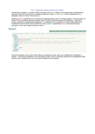 Рис. 2. Страница, предназначенная для печати
   Просмотреть документ, у которого CSS установлен как тип print можно, если распечатать определенную
   страницу. Или пойти на хитрость и временно заменить слово print на screen, чтобы отобразить итог в
   браузере. Именно так был получен рис. 2.

   Команда @media применяется в основном для формирования одного стилевого файла, который разбит на
   блоки по типу устройств. Иногда же имеет смысл создать несколько разных CSS-файлов — один для
   печати, другой для отображения в браузере — и подключать их к документу по мере необходимости. В
   подобном случае следует воспользоваться тегом <LINK> с параметром media, значением которого
   выступают те же типы, перечисленные в табл. 1.

Пример 2
                                                      HTML 4.01 CSS 2.1 IE 6 IE 7 IE 8 Op 9.5 Sa 3.1 Ff 2.0 Ff 3.0

   <!DOCTYPE HTML PUBLIC "-//W3C//DTD HTML 4.01//EN" "http://www.w3.org/TR/html4/strict.dtd">
   <html>
    <head>
     <meta http-equiv="Content-Type" content="text/html; charset=windows-1251">
     <title>@media</title>
     <link media="print, handheld" rel="stylesheet" href="print.css" type="text/css">
     <link media="screen" rel="stylesheet" href="main.css" type="text/css">
    </head>
    <body>
     <p>...</p>
    </body>
   </html>


   В данном примере используются две таблицы связанных стилей, одна для отображения в браузере, а
   вторая — для печати документа и его просмотре на КПК. Хотя на страницу загружаются одновременно два
   разных стиля, применяются они только для определенных устройств.
 