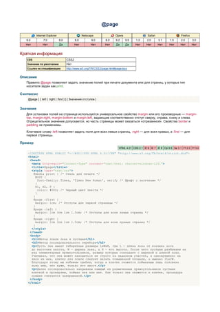 @page

           Internet Explorer                      Netscape               Opera                  Safari                   Firefox
   6.0           7.0           8.0          8.0           9.0      8.0   9.2     9.5   1.3      2.0      3.1     1.5     2.0       3.0
  Нет           Нет            Да           Нет           Нет      Нет   Да      Да    Нет     Нет       Нет    Нет      Нет       Нет


Краткая информация
   CSS                               CSS2
   Значение по умолчанию             Нет
   Ссылка на спецификацию            http://www.w3.org/TR/CSS2/page.html#page-box


Описание
   Правило @page позволяет задать значение полей при печати документа или для страниц, у которых тип
   носителя задан как print.

Синтаксис
    @page [ { :left | :right | :first } ] { Значения отступов }


Значения
   Для установки полей на странице используется универсальное свойство margin или его производные — margin-
   top, margin-right, margin-bottom и margin-left, задающие соответственно отступ сверху, справа, снизу и слева.
   Отрицательное значение допускается, но часть страницы может оказаться «отрезанной». Свойства border и
   padding не применимы.

   Ключевое слово :left позволяет задать поля для всех левых страниц, :right — для всех правых, а :first — для
   первой страницы.

Пример
                                                                           HTML 4.01 CSS 2.1 IE 6 IE 7 IE 8 Op 9.5 Sa 3.1 Ff 2.0 Ff 3.0

    <!DOCTYPE HTML PUBLIC "-//W3C//DTD HTML 4.01//EN" "http://www.w3.org/TR/html4/strict.dtd">
    <html>
     <head>
      <meta http-equiv="Content-Type" content="text/html; charset=windows-1251">
      <title>@page</title>
      <style type="text/css">
       @media print { /* Стиль для печати */
         BODY {
           font-family: Times, 'Times New Roman', serif; /* Шрифт с засечками */
        }
        H1, H2, P {
          color: #000; /* Черный цвет текста */
         }
       }
       @page :first {
         margin: 1cm; /* Отступы для первой страницы */
       }
       @page :left {
         margin: 1cm 3cm 1cm 1.5cm; /* Отступы для всех левых страниц */
       }
       @page :right {
         margin: 1cm 3cm 1cm 1.5cm; /* Отступы для всех правых страниц */
       }
      </style>
     </head>
     <body>
      <h1>Метод ловли льва в пустыне</h1>
      <h2>Метод последовательного перебора</h2>
      <p>Пусть лев имеет габаритные размеры LxWxH, где L — длина льва от кончика носа
      до кисточки хвоста, W — ширина льва, а H — его высота. После чего пустыню разбиваем на
      ряд элементарных прямоугольников, размер которых совпадает с шириной и длиной льва.
      Учитывая, что лев может находиться не строго на заданном участке, а одновременно на
      двух из них, клетку для ловли следует делать повышенной площади, а именно 2Lx2W.
      Благодаря этому мы избежим ошибки, когда в клетке окажется пойманным лишь половина
      льва или, что хуже, только его хвост.</p>
      <p>Далее последовательно накрываем каждый из размеченных прямоугольников пустыни
      клеткой и проверяем, пойман лев или нет. Как только лев окажется в клетке, процедура
      поимки считается завершенной.</p>
     </body>
    </html>
 
