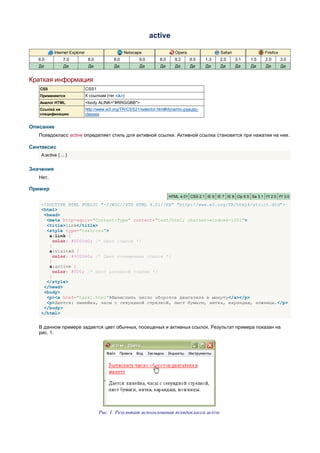 active

            Internet Explorer                       Netscape                 Opera                 Safari                Firefox
   6.0           7.0             8.0          8.0         9.0       8.0      9.2     9.5    1.3    2.0      3.1   1.5     2.0      3.0
   Да            Да              Да           Да           Да        Да      Да      Да     Да     Да       Да    Да      Да       Да


Краткая информация
   CSS                          CSS1
   Применяется                  К ссылкам (тег <A>)
   Аналог HTML                  <body ALINK="#RRGGBB">
   Ссылка на                    http://www.w3.org/TR/CSS21/selector.html#dynamic-pseudo-
   спецификацию                 classes


Описание
   Псевдокласс active определяет стиль для активной ссылки. Активной ссылка становится при нажатии на нее.

Синтаксис
    A:active { ... }


Значения
   Нет.

Пример
                                                                          HTML 4.01 CSS 2.1 IE 6 IE 7 IE 8 Op 9.5 Sa 3.1 Ff 2.0 Ff 3.0

    <!DOCTYPE HTML PUBLIC "-//W3C//DTD HTML 4.01//EN" "http://www.w3.org/TR/html4/strict.dtd">
    <html>
     <head>
      <meta http-equiv="Content-Type" content="text/html; charset=windows-1251">
      <title>link</title>
      <style type="text/css">
       a:link {
         color: #0000d0; /* Цвет ссылок */
       }
       a:visited {
         color: #900060; /* Цвет посещенных ссылок */
       }
       a:active {
         color: #f00; /* Цвет активной ссылки */
       }
      </style>
     </head>
     <body>
      <p><a href="task1.html">Вычислить число оборотов двигателя в минуту</a></p>
      <p>Дается: линейка, часы с секундной стрелкой, лист бумаги, нитка, карандаш, ножницы.</p>
     </body>
    </html>


   В данном примере задается цвет обычных, посещеных и активных ссылок. Результат примера показан на
   рис. 1.




                                       Рис. 1. Результат использования псевдокласса active
 