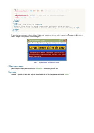 H1 {
        background-color: RGB(249, 201, 16); /* Цвет фона под заголовком */
      }
      P {
        background-color: maroon; /* Цвет фона под текстом параграфа */
        color: white; /* Цвет текста */
      }
     </style>
    </head>
    <body>
     <h1>Lorem ipsum dolor sit amet</h1>
     <p>Lorem ipsum dolor sit amet, consectetuer adipiscing elit, sed diem
     nonummy nibh euismod tincidunt ut lacreet dolore magna aliguam erat volutpat.</p>
    </body>
   </html>


   В данном примере для элементов веб-страницы применяется три различных способа задания фонового
   цвета. Результат примера показан ни рис. 1.




                                   Рис. 1. Применение background-color

Объектная модель
   [window.]document.getElementById("elementID").style.backgroundColor

Браузеры
   Internet Explorer до седьмой версии включительно не поддерживает значение inherit.
 