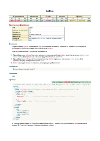 before

        Internet Explorer            Netscape              Opera                 Safari                    Firefox
  6.0        7.0        8.0    8.0        9.0     8.0      9.2       9.5   1.3   2.0      3.1     1.5           2.0        3.0
  Нет        Нет        Да     Да         Да      Да    Ошибки       Да    Да    Да       Да    Частично     Частично      Да


Краткая информация
   CSS                        CSS2
   Значение по умолчанию      Нет
   Наследуется                Нет
   Применяется                Ко всем элементам
   Аналог HTML                Нет
   Ссылка на                  http://www.w3.org/TR/CSS21/selector.html#before-and-
   спецификацию               after


Описание
   Псевдоэлемент before применяется для отображения желаемого контента до элемента, к которому он
   добавляется. Работает совместно со свойством content.

   Для before характерны следующие особенности.

 1. При добавлении before к блочному элементу, значение свойства display может быть только: block, inline,
    none, marker. Все остальные значения будут трактоваться как block.
 2. При добавлении before к встроенному элементу, display ограничен значениями inline и none. Все
    остальные будут восприниматься как inline.
 3. before наследует стиль от элемента, к которому он добавляется.

Синтаксис
    Элемент:before { content: "текст" }


Значения
   Нет.

Пример
                                                                   HTML 4.01 CSS 2.1 IE 6 IE 7 IE 8 Op 9.5 Sa 3.1 Ff 2.0 Ff 3.0

    <!DOCTYPE HTML PUBLIC "-//W3C//DTD HTML 4.01//EN" "http://www.w3.org/TR/html4/strict.dtd">
    <html>
     <head>
      <meta http-equiv="Content-Type" content="text/html; charset=windows-1251">
      <title>before</title>
      <style type="text/css">
       li:before {
         content: "¶ "; /* Добавляем желаемый символ перед элементом списка */
       }
       li {
         list-style: none; /* Убираем исходные маркеры */
       }
      </style>
     </head>
     <body>
       <ul>
         <li>Альфа</li>
         <li>Бета</li>
         <li>Гамма</li>
       </ul>
     </body>
    </html>


   В данном примере вместо стандартных маркеров списка с помощью псевдоэлемента before выводится
   символ ¶. Результат примера продемонстрирован на рис. 1.
 