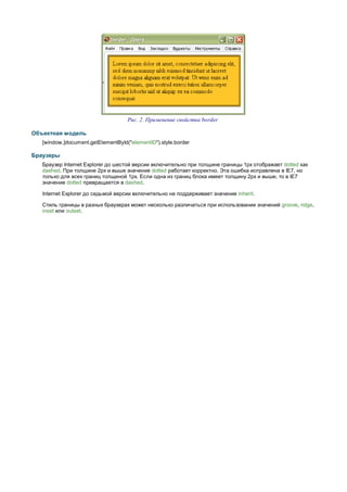 Рис. 2. Применение свойства border

Объектная модель
   [window.]document.getElementById("elementID").style.border

Браузеры
   Браузер Internet Explorer до шестой версии включительно при толщине границы 1px отображает dotted как
   dashed. При толщине 2px и выше значение dotted работает корректно. Эта ошибка исправлена в IE7, но
   только для всех границ толщиной 1px. Если одна из границ блока имеет толщину 2px и выше, то в IE7
   значение dotted превращается в dashed.

   Internet Explorer до седьмой версии включительно не поддерживает значение inherit.

   Стиль границы в разных браузерах может несколько различаться при использовании значений groove, ridge,
   inset или outset.
 