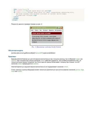 <div class="panel">
     <p class="title">Lorem ipsum dolor sit amet</p>
     <p class="content">Lorem ipsum dolor sit amet, consectetuer adipiscing elit,
        sed diem nonummy nibh euismod tincidunt ut lacreet dolore magna
        aliguam erat volutpat.</p>
     </div>
    </body>
   </html>


   Результат данного примера показан ни рис. 2.




                                Рис. 2. Применение свойства border-bottom

Объектная модель
   [window.]document.getElementById("elementID").style.borderBottom

Браузеры
   Браузер Internet Explorer до шестой версии включительно при толщине границы 1px отображает dotted как
   dashed. При толщине 2px и выше значение dotted работает корректно. Эта ошибка исправлена в IE7, но
   только для всех границ толщиной 1px. Если одна из границ блока имеет толщину 2px и выше, то в IE7
   значение dotted превращается в dashed.

   Internet Explorer до седьмой версии включительно не поддерживает значение inherit.

   Стиль границы в разных браузерах может несколько различаться при использовании значений groove, ridge,
   inset или outset.
 