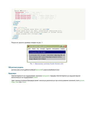 }
       #panel P#title {
         background: navy; /* Цвет фона */
         color: white; /* Цвет текста */
         border-bottom-width: 2px; /* Толщина линии внизу */
         border-bottom-style: solid; /* Стиль линии внизу */
         border-bottom-color: white; /* Цвет линии внизу */
       }
      </style>
     </head>
     <body>

      <div id="panel">
      <p id="title">Lorem ipsum dolor sit amet</p>
      <p>Lorem ipsum dolor sit amet, consectetuer adipiscing elit,
         sed diem nonummy nibh euismod tincidunt ut lacreet dolore
         magna aliguam erat volutpat.</p>
      </div>
     </body>
    </html>


   Результат данного примера показан ни рис. 1.




                              Рис. 1. Применение свойства border-bottom-color

Объектная модель
   [window.]document.getElementById("elementID").style.borderBottomColor

Браузеры
   Internet Explorer 6 не поддерживает значение transparent. Браузер Internet Explorer до седьмой версии
   включительно не поддерживает inherit.

   Цвет границы в разных браузерах может несколько различаться при использовании значений стиля groove,
   ridge, inset или outset.
 