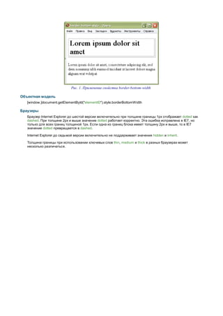 Рис. 1. Применение свойства border-bottom-width

Объектная модель
   [window.]document.getElementById("elementID").style.borderBottomWidth

Браузеры
   Браузер Internet Explorer до шестой версии включительно при толщине границы 1px отображает dotted как
   dashed. При толщине 2px и выше значение dotted работает корректно. Эта ошибка исправлена в IE7, но
   только для всех границ толщиной 1px. Если одна из границ блока имеет толщину 2px и выше, то в IE7
   значение dotted превращается в dashed.

   Internet Explorer до седьмой версии включительно не поддерживает значения hidden и inherit.

   Толщина границы при использовании ключевых слов thin, medium и thick в разных браузерах может
   несколько различаться.
 