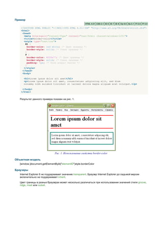 Пример
                                                          HTML 4.01 CSS 2.1 IE 6 IE 7 IE 8 Op 9.5 Sa 3.1 Ff 2.0 Ff 3.0

    <!DOCTYPE HTML PUBLIC "-//W3C//DTD HTML 4.01//EN" "http://www.w3.org/TR/html4/strict.dtd">
    <html>
     <head>
      <meta http-equiv="Content-Type" content="text/html; charset=windows-1251">
      <title>border-color</title>
      <style type="text/css">
       H1 {
         border-color: red white; /* Цвет границы */
         border-style: solid; /* Стиль границы */
       }
       P {
         border-color: #008a77; /* Цвет границы */
         border-style: solid; /* Стиль границы */
         padding: 5px; /* Поля вокруг текста */
       }
      </style>
     </head>
     <body>

      <h1>Lorem ipsum dolor sit amet</h1>
      <p>Lorem ipsum dolor sit amet, consectetuer adipiscing elit, sed diem
      nonummy nibh euismod tincidunt ut lacreet dolore magna aliguam erat volutpat.</p>

     </body>
    </html>


   Результат данного примера показан на рис. 1.




                                Рис. 1. Использование свойства border-color

Объектная модель
   [window.]document.getElementById("elementID")style.borderColor

Браузеры
   Internet Explorer 6 не поддерживает значение transparent. Браузер Internet Explorer до седьмой версии
   включительно не поддерживает inherit.

   Цвет границы в разных браузерах может несколько различаться при использовании значений стиля groove,
   ridge, inset или outset.
 