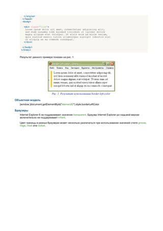 </style>
     </head>
     <body>

      <div class="line">
       Lorem ipsum dolor sit amet, consectetuer adipiscing elit,
       sed diem nonummy nibh euismod tincidunt ut lacreet dolore
       magna aliguam erat volutpat. Ut wisis enim ad minim veniam,
       quis nostrud exerci tution ullamcorper suscipit lobortis nisl
       ut aliquip ex ea commodo consequat.
      </div>

     </body>
    </html>


   Результат данного примера показан на рис. 1.




                              Рис. 1. Результат использования border-left-color

Объектная модель
   [window.]document.getElementById("elementID").style.borderLeftColor

Браузеры
   Internet Explorer 6 не поддерживает значение transparent. Браузер Internet Explorer до седьмой версии
   включительно не поддерживает inherit.

   Цвет границы в разных браузерах может несколько различаться при использовании значений стиля groove,
   ridge, inset или outset.
 