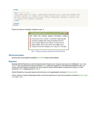 <body>

      <div class="line">
      Lorem ipsum dolor sit amet, consectetuer adipiscing elit, sed diem nonummy nibh
      euismod tincidunt ut lacreet dolore magna aliguam erat volutpat. Ut wisis enim
      ad minim veniam, quis nostrud exerci tution ullamcorper suscipit lobortis nisl
      ut aliquip ex ea commodo consequat.
      </div>

     </body>
    </html>


   Результат данного примера показан ни рис. 2.




                               Рис. 2. Использование свойства border-left-style

Объектная модель
   [window.]document.getElementById("elementID").style.borderLeftStyle

Браузеры
   Браузер Internet Explorer до шестой версии включительно при толщине границы 1px отображает dotted как
   dashed. При толщине 2px и выше значение dotted работает корректно. Эта ошибка исправлена в IE7, но
   только для всех границ толщиной 1px. Если одна из границ блока имеет толщину 2px и выше, то в IE7
   значение dotted превращается в dashed.

   Internet Explorer до седьмой версии включительно не поддерживает значения hidden и inherit.

   Стиль границы в разных браузерах может несколько различаться при использовании значений groove, ridge,
   inset или outset.
 