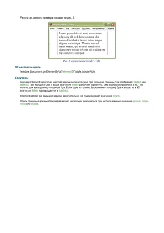 Результат данного примера показан ни рис. 2.




                                      Рис. 2. Применение border-right

Объектная модель
   [window.]document.getElementById("elementID").style.borderRight

Браузеры
   Браузер Internet Explorer до шестой версии включительно при толщине границы 1px отображает dotted как
   dashed. При толщине 2px и выше значение dotted работает корректно. Эта ошибка исправлена в IE7, но
   только для всех границ толщиной 1px. Если одна из границ блока имеет толщину 2px и выше, то в IE7
   значение dotted превращается в dashed.

   Internet Explorer до седьмой версии включительно не поддерживает значение inherit.

   Стиль границы в разных браузерах может несколько различаться при использовании значений groove, ridge,
   inset или outset.
 
