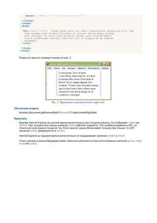 margin: 0 50px; /* Отступы справа и слева */
       }
      </style>
     </head>
     <body>

      <div class="line">   Lorem ipsum dolor sit amet, consectetuer adipiscing elit, sed
       diem nonummy nibh euismod tincidunt ut lacreet dolore magna aliguam
       erat volutpat. Ut wisis enim ad minim veniam, quis nostrud exerci
       tution ullamcorper suscipit lobortis nisl ut aliquip ex ea commodo
       consequat.
      </div>

     </body>
    </html>


   Результат данного примера показан ни рис. 2.




                               Рис. 2. Применение свойства border-right-style

Объектная модель
   [window.]document.getElementById("elementID").style.borderRightStyle

Браузеры
   Браузер Internet Explorer до шестой версии включительно при толщине границы 1px отображает dotted как
   dashed. При толщине 2px и выше значение dotted работает корректно. Эта ошибка исправлена в IE7, но
   только для всех границ толщиной 1px. Если одна из границ блока имеет толщину 2px и выше, то в IE7
   значение dotted превращается в dashed.

   Internet Explorer до седьмой версии включительно не поддерживает значения hidden и inherit.

   Стиль границы в разных браузерах может несколько различаться при использовании значений groove, ridge,
   inset или outset.
 