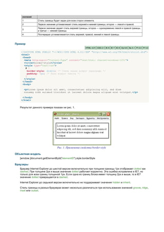 значений
    1             Стиль границы будет задан для всех сторон элемента.
    2             Первое значение устанавливает стиль верхней и нижней границы, второе — левой и правой.
                  Первое значение задает стиль верхней границы, второе — одновременно левой и правой границы,
    3
                  а третье — нижней границы.
    4             Поочередно устанавливается стиль верхней, правой, нижней и левой границы.



Пример
                                                             HTML 4.01 CSS 2.1 IE 6 IE 7 IE 8 Op 9.5 Sa 3.1 Ff 2.0 Ff 3.0

   <!DOCTYPE HTML PUBLIC "-//W3C//DTD HTML 4.01//EN" "http://www.w3.org/TR/html4/strict.dtd">
   <html>
    <head>
     <meta http-equiv="Content-Type" content="text/html; charset=windows-1251">
     <title>border-style</title>
     <style type="text/css">
      P {
        border-style: double; /* Стиль линии вокруг параграфа */
        padding: 5px; /* Поля вокруг текста */
      }
     </style>
    </head>
    <body>

        <p>Lorem ipsum dolor sit amet, consectetuer adipiscing elit, sed diem
        nonummy nibh euismod tincidunt ut lacreet dolore magna aliguam erat volutpat.</p>

    </body>
   </html>


   Результат данного примера показан ни рис. 1.




                                   Рис. 1. Применение свойства border-style

Объектная модель
   [window.]document.getElementById("elementID").style.borderStyle

Браузеры
   Браузер Internet Explorer до шестой версии включительно при толщине границы 1px отображает dotted как
   dashed. При толщине 2px и выше значение dotted работает корректно. Эта ошибка исправлена в IE7, но
   только для всех границ толщиной 1px. Если одна из границ блока имеет толщину 2px и выше, то в IE7
   значение dotted превращается в dashed.

   Internet Explorer до седьмой версии включительно не поддерживает значения hidden и inherit.

   Стиль границы в разных браузерах может несколько различаться при использовании значений groove, ridge,
   inset или outset.
 