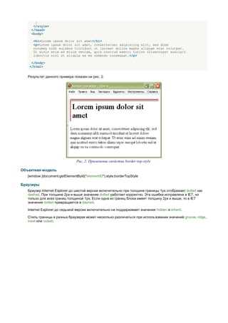 }
      </style>
     </head>
     <body>

      <h1>Lorem ipsum dolor sit amet</h1>
      <p>Lorem ipsum dolor sit amet, consectetuer adipiscing elit, sed diem
      nonummy nibh euismod tincidunt ut lacreet dolore magna aliguam erat volutpat.
      Ut wisis enim ad minim veniam, quis nostrud exerci tution ullamcorper suscipit
      lobortis nisl ut aliquip ex ea commodo consequat.</p>

    </body>
   </html>


   Результат данного примера показан ни рис. 2.




                                Рис. 2. Применение свойства border-top-style

Объектная модель
   [window.]document.getElementById("elementID").style.borderTopStyle

Браузеры
   Браузер Internet Explorer до шестой версии включительно при толщине границы 1px отображает dotted как
   dashed. При толщине 2px и выше значение dotted работает корректно. Эта ошибка исправлена в IE7, но
   только для всех границ толщиной 1px. Если одна из границ блока имеет толщину 2px и выше, то в IE7
   значение dotted превращается в dashed.

   Internet Explorer до седьмой версии включительно не поддерживает значения hidden и inherit.

   Стиль границы в разных браузерах может несколько различаться при использовании значений groove, ridge,
   inset или outset.
 