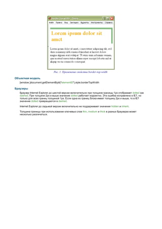 Рис. 1. Применение свойства border-top-width

Объектная модель
   [window.]document.getElementById("elementID").style.borderTopW idth

Браузеры
   Браузер Internet Explorer до шестой версии включительно при толщине границы 1px отображает dotted как
   dashed. При толщине 2px и выше значение dotted работает корректно. Эта ошибка исправлена в IE7, но
   только для всех границ толщиной 1px. Если одна из границ блока имеет толщину 2px и выше, то в IE7
   значение dotted превращается в dashed.

   Internet Explorer до седьмой версии включительно не поддерживает значения hidden и inherit.

   Толщина границы при использовании ключевых слов thin, medium и thick в разных браузерах может
   несколько различаться.
 