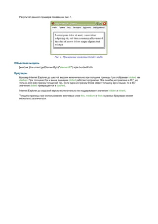 Результат данного примера показан ни рис. 1.




                                 Рис. 1. Применение свойства border-width

Объектная модель
   [window.]document.getElementById("elementID").style.borderWidth

Браузеры
   Браузер Internet Explorer до шестой версии включительно при толщине границы 1px отображает dotted как
   dashed. При толщине 2px и выше значение dotted работает корректно. Эта ошибка исправлена в IE7, но
   только для всех границ толщиной 1px. Если одна из границ блока имеет толщину 2px и выше, то в IE7
   значение dotted превращается в dashed.

   Internet Explorer до седьмой версии включительно не поддерживает значения hidden и inherit.

   Толщина границы при использовании ключевых слов thin, medium и thick в разных браузерах может
   несколько различаться.
 