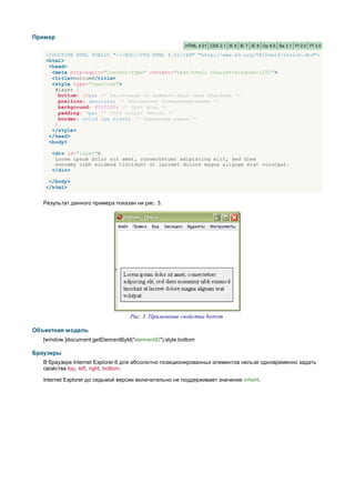 Пример
                                                         HTML 4.01 CSS 2.1 IE 6 IE 7 IE 8 Op 9.5 Sa 3.1 Ff 2.0 Ff 3.0

   <!DOCTYPE HTML PUBLIC "-//W3C//DTD HTML 4.01//EN" "http://www.w3.org/TR/html4/strict.dtd">
   <html>
    <head>
     <meta http-equiv="Content-Type" content="text/html; charset=windows-1251">
     <title>bottom</title>
     <style type="text/css">
      #layer {
        bottom: 20px; /* Расстояние от нижнего края окна браузера */
        position: absolute; /* Абсолютное позиционирование */
        background: #f0f0f0; /* Цвет фона */
        padding: 7px; /* Поля вокруг текста */
        border: solid 1px black; /* Параметры рамки */
      }
     </style>
    </head>
    <body>

      <div id="layer">
       Lorem ipsum dolor sit amet, consectetuer adipiscing elit, sed diem
       nonummy nibh euismod tincidunt ut lacreet dolore magna aliguam erat volutpat.
      </div>

    </body>
   </html>


   Результат данного примера показан ни рис. 3.




                                    Рис. 3. Применение свойства bottom

Объектная модель
   [window.]document.getElementById("elementID").style.bottom

Браузеры
   В браузере Internet Explorer 6 для абсолютно позиционированных элементов нельзя одновременно задать
   свойства top, left, right, bottom.

   Internet Explorer до седьмой версии включительно не поддерживает значение inherit.
 