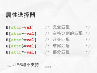 属性选择器
E[attr=val]    /*     完全匹配      */
E[attr~=val]   /*     空格分割的匹配   */
E[attr^=val]   /*     开头匹配      */
E[attr$=val]   /*     结尾匹配      */
E[attr*=val]   /*     部分匹配      */

→_→ IE6均不支持    Demo
 