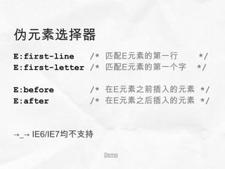 伪元素选择器
E:first-line   /* 匹配E元素的第一行    */
E:first-letter /* 匹配E元素的第一个字   */

E:before      /* 在E元素之前插入的元素 */
E:after       /* 在E元素之后插入的元素 */


→_→ IE6/IE7均不支持

                  Demo
 