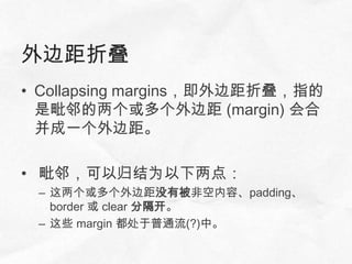 外边距折叠
• Collapsing margins，即外边距折叠，指的
  是毗邻的两个或多个外边距 (margin) 会合
  并成一个外边距。

• 毗邻，可以归结为以下两点：
 – 这两个或多个外边距没有被非空内容、padding、
   border 或 clear 分隔开。
 – 这些 margin 都处于普通流(?)中。
 