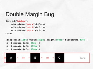 Double Margin Bug
<div id="bigbox">
    <div class="box a">A</div>
    <div class="box b">B</div>
    <div class="box c">C</div>
<div>

.box{   float:left; width:100px; height:100px; background:#000 }
.a {    margin-left: 20px }
.b {    margin-left: 150px }
.c {    margin-left: 150px }



                                                         Demo
 