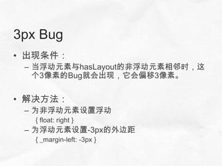 3px Bug
• 出现条件：
 – 当浮动元素与hasLayout的非浮动元素相邻时，这
   个3像素的Bug就会出现，它会偏移3像素。


• 解决方法：
 – 为非浮动元素设置浮动
   { float: right }
 – 为浮动元素设置-3px的外边距
   { _margin-left: -3px }
 