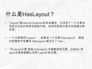 什么是HasLayout？
• “Layout”是Internet Explorer的私有概念，它决定了一个元素如
  何显示以及约束其包含的内容、如何与其他元素交互和建立联
  系等。

• 一个元素得到“Layout “ ，或者说一个元素”HasLayout”，是指
  它的微软专有属性 hasLayout 被设为了 true 。

• ”无Layout元素”是指 hasLayout 未被触发的元素，比如div 和
  span元素就是默认没有”Layout”的元素。
 