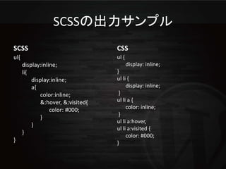 SCSSの出力サンプル
SCSS                                CSS
ul{                                 ul {
      display:inline;                      display: inline;
      li{                           }
          display:inline;           ul li {
          a{                             display: inline;
              color:inline;          }
              &:hover, &:visited{   ul li a {
                  color: #000;           color: inline;
                                     }
              }
                                    ul li a:hover,
          }
                                    ul li a:visited {
      }
                                         color: #000;
}                                   }
 