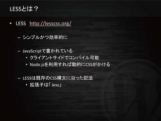 LESSとは？

• LESS http://lesscss.org/

   – シンプルかつ効率的に

   – JavaScriptで書かれている
       • クライアントサイドでコンパイル可能
       • Nodo.jsを利用すれば動的にCSSがかける

   – LESSは既存のCSS構文に沿った記法
      • 拡張子は「.less」
 