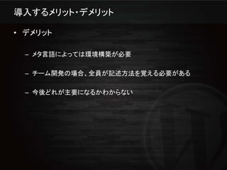導入するメリット・デメリット

• デメリット

  – メタ言語によっては環境構築が必要

  – チーム開発の場合、全員が記述方法を覚える必要がある

  – 今後どれが主要になるかわからない
 