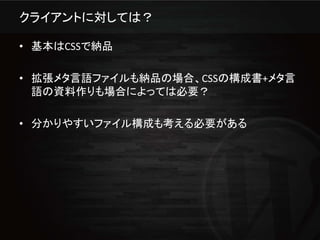 クライアントに対しては？

• 基本はCSSで納品

• 拡張メタ言語ファイルも納品の場合、CSSの構成書+メタ言
  語の資料作りも場合によっては必要？

• 分かりやすいファイル構成も考える必要がある
 