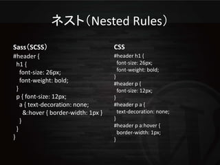 ネスト（Nested Rules）
Sass（SCSS）                            CSS
#header {                             #header h1 {
  h1 {                                  font-size: 26px;
    font-size: 26px;                    font-weight: bold;
                                      }
    font-weight: bold;                #header p {
  }                                     font-size: 12px;
  p { font-size: 12px;                }
    a { text-decoration: none;        #header p a {
      &:hover { border-width: 1px }     text-decoration: none;
    }                                 }
                                      #header p a:hover {
  }
                                        border-width: 1px;
}                                     }
 