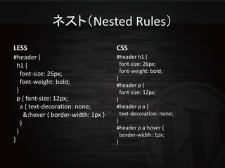 ネスト（Nested Rules）
LESS                                  CSS
#header {                             #header h1 {
  h1 {                                  font-size: 26px;
    font-size: 26px;                    font-weight: bold;
                                      }
    font-weight: bold;                #header p {
  }                                     font-size: 12px;
  p { font-size: 12px;                }
    a { text-decoration: none;        #header p a {
      &:hover { border-width: 1px }     text-decoration: none;
    }                                 }
                                      #header p a:hover {
  }
                                        border-width: 1px;
}                                     }
 