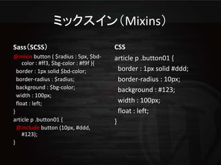 ミックスイン（Mixins）
Sass（SCSS）                               CSS
@mixin button ( $radius : 5px, $bd-      article p .button01 {
     color : #ff3, $bg-color : #f9f ){
  border : 1px solid $bd-color;            border : 1px solid #ddd;
  border-radius : $radius;                 border-radius : 10px;
  background : $bg-color;                  background : #123;
  width : 100px;
  float : left;                            width : 100px;
}                                          float : left;
article p .button01 {                    }
  @include button (10px, #ddd,
     #123);
}
 