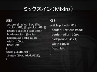 ミックスイン（Mixins）
LESS                                    CSS
.button ( @radius : 5px, @bd-           article p .button01 {
    color : #ff3, @bg-color : #f9f ){
  border : 1px solid @bd-color;           border : 1px solid #ddd;
  border-radius : @radius;                border-radius : 10px;
  background : @bg-color;                 background : #123;
  width : 100px;
  float : left;                           width : 100px;
}                                         float : left;
article p .button01 {                   }
  .button (10px, #ddd, #123);
}
 