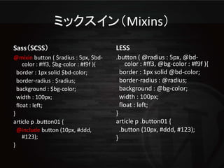 ミックスイン（Mixins）
Sass（SCSS）                               LESS
@mixin button ( $radius : 5px, $bd-      .button ( @radius : 5px, @bd-
     color : #ff3, $bg-color : #f9f ){       color : #ff3, @bg-color : #f9f ){
  border : 1px solid $bd-color;            border : 1px solid @bd-color;
  border-radius : $radius;                 border-radius : @radius;
  background : $bg-color;                  background : @bg-color;
  width : 100px;                           width : 100px;
  float : left;                            float : left;
}                                        }
article p .button01 {                    article p .button01 {
  @include button (10px, #ddd,             .button (10px, #ddd, #123);
     #123);                              }
}
 