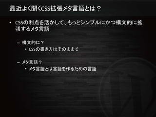 最近よく聞くCSS拡張メタ言語とは？

• CSSの利点を活かして、もっとシンプルにかつ構文的に拡
  張するメタ言語

 – 構文的に？
    • CSSの書き方はそのままで

 – メタ言語？
    • メタ言語とは言語を作るための言語
 