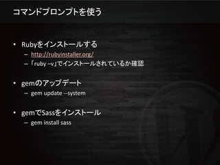 コマンドプロンプトを使う


• Rubyをインストールする
  – http://rubyinstaller.org/
  – 「ruby –v」でインストールされているか確認


• gemのアップデート
  – gem update --system


• gemでSassをインストール
  – gem install sass
 