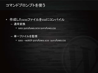 コマンドプロンプトを使う


• 作成したscssファイルをcssにコンパイル
  – 通常変換
     • sass yurufuwa.scss:yurufuwa.css

  – 単一ファイルを監視
     • sass --watch yurufuwa.scss :yurufuwa.css
 