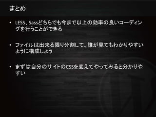 まとめ

• LESS、Sassどちらでも今まで以上の効率の良いコーディン
  グを行うことができる

• ファイルは出来る限り分割して、誰が見てもわかりやすい
  ように構成しよう

• まずは自分のサイトのCSSを変えてやってみると分かりや
  すい
 