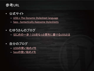 参考URL

• 公式サイト
 – LESS « The Dynamic Stylesheet language
 – Sass - Syntactically Awesome Stylesheets


• むゆうさんのブログ
 – はじめの一歩！CSSをもっと便利に書けるLESSとは


• 自分のブログ
 – LESSの使い始めメモ
 – Sassの使い始めメモ
 