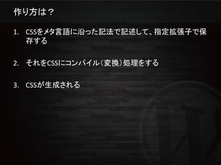 作り方は？

1. CSSをメタ言語に沿った記法で記述して、指定拡張子で保
   存する

2. それをCSSにコンパイル（変換）処理をする

3. CSSが生成される
 