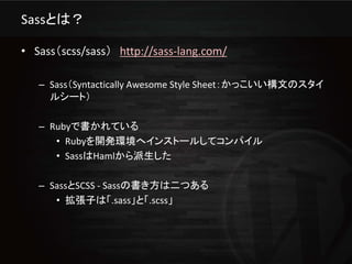 Sassとは？

• Sass（scss/sass） http://sass-lang.com/

   – Sass（Syntactically Awesome Style Sheet：かっこいい構文のスタイ
     ルシート）

   – Rubyで書かれている
      • Rubyを開発環境へインストールしてコンパイル
      • SassはHamlから派生した

   – SassとSCSS - Sassの書き方は二つある
      • 拡張子は「.sass」と「.scss」
 