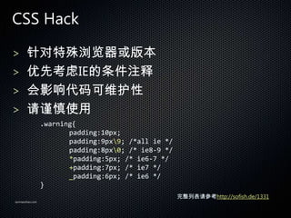 CSS Hack

> 汾
> ȿIEע
> Ӱά
> ʹ
                 .warning{
                        padding:10px;
                        padding:9px9; /*all ie */
                        padding:8px0; /* ie8-9 */
                        *padding:5px; /* ie6-7 */
                        +padding:7px; /* ie7 */
                        _padding:6px; /* ie6 */
                 }
                                                     бοhttp://sofish.de/1331
sanmaozhao.com
 
