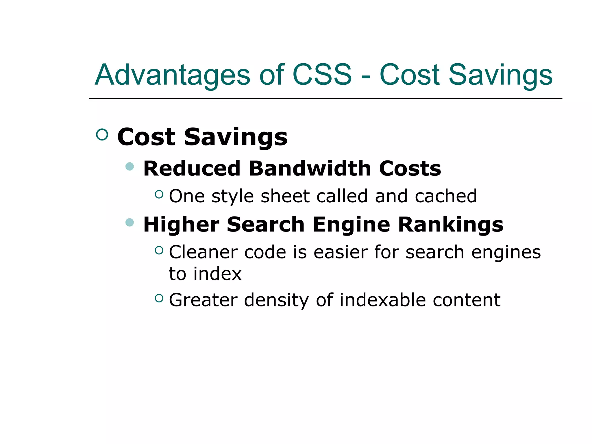 Advantages of CSS - Cost Savings
   Cost Savings
     Reduced     Bandwidth Costs
         One style sheet called and cached
     Higher    Search Engine Rankings
       Cleaner code is easier for search engines
        to index
       Greater density of indexable content
 