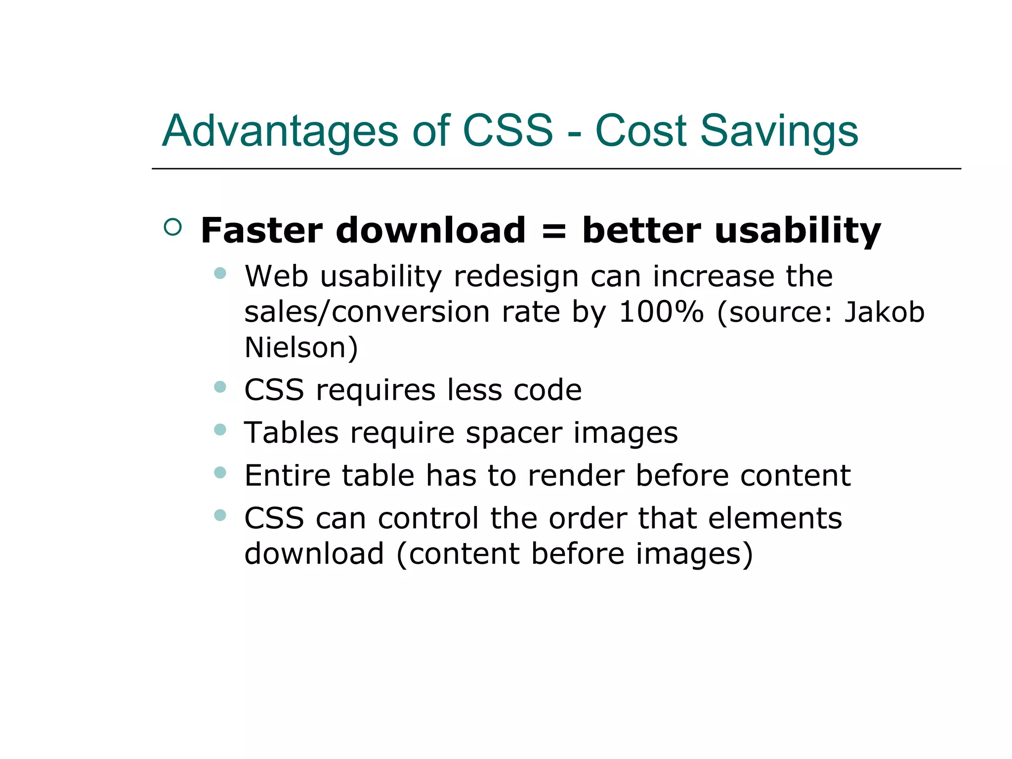 Advantages of CSS - Cost Savings

   Faster download = better usability
       Web usability redesign can increase the
        sales/conversion rate by 100% (source: Jakob
        Nielson)
       CSS requires less code
       Tables require spacer images
       Entire table has to render before content
       CSS can control the order that elements
        download (content before images)
 