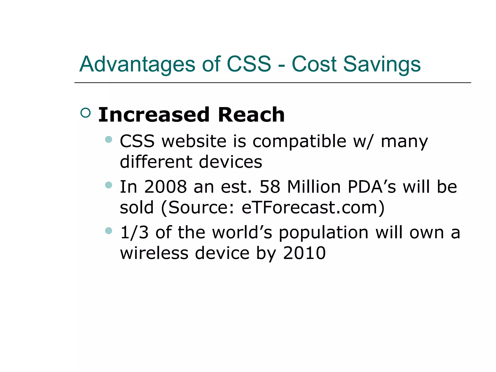 Advantages of CSS - Cost Savings

   Increased Reach
     CSS   website is compatible w/ many
      different devices
     In 2008 an est. 58 Million PDA’s will be
      sold (Source: eTForecast.com)
     1/3 of the world’s population will own a
      wireless device by 2010
 