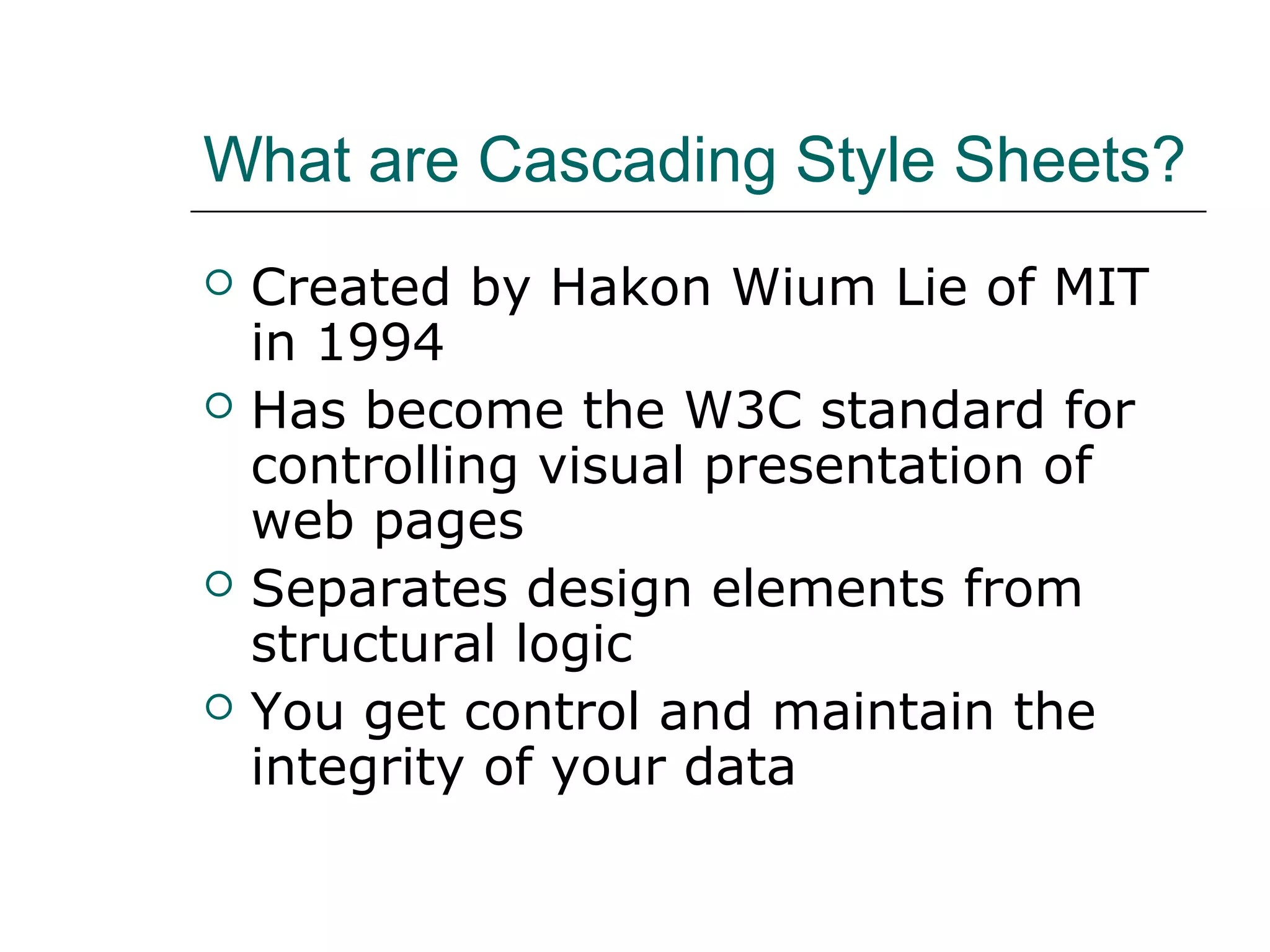 What are Cascading Style Sheets?
   Created by Hakon Wium Lie of MIT
    in 1994
   Has become the W3C standard for
    controlling visual presentation of
    web pages
   Separates design elements from
    structural logic
   You get control and maintain the
    integrity of your data
 