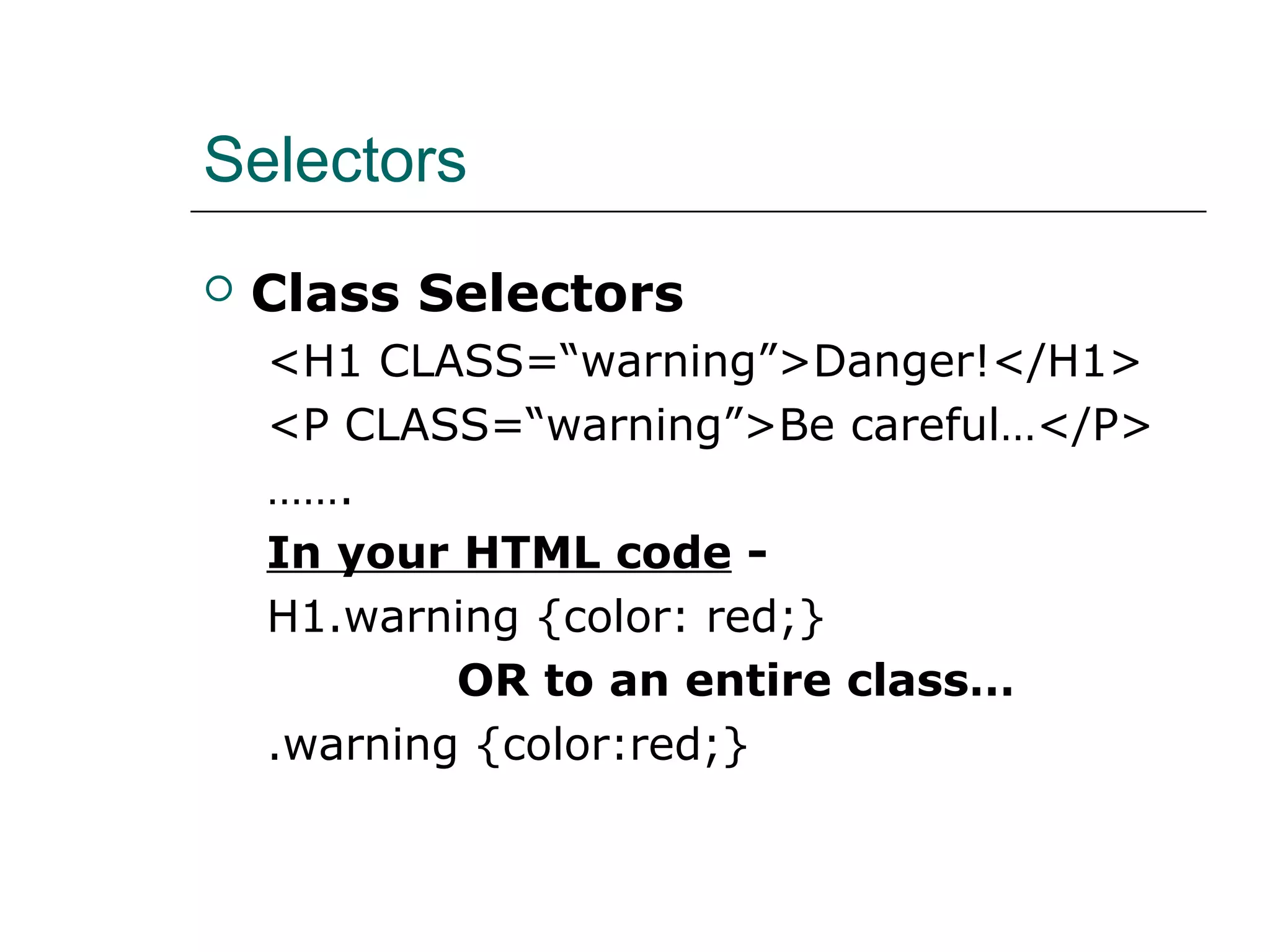 Selectors
   Class Selectors
    <H1 CLASS=“warning”>Danger!</H1>
    <P CLASS=“warning”>Be careful…</P>
    …….
    In your HTML code -
    H1.warning {color: red;}
            OR to an entire class…
    .warning {color:red;}
 